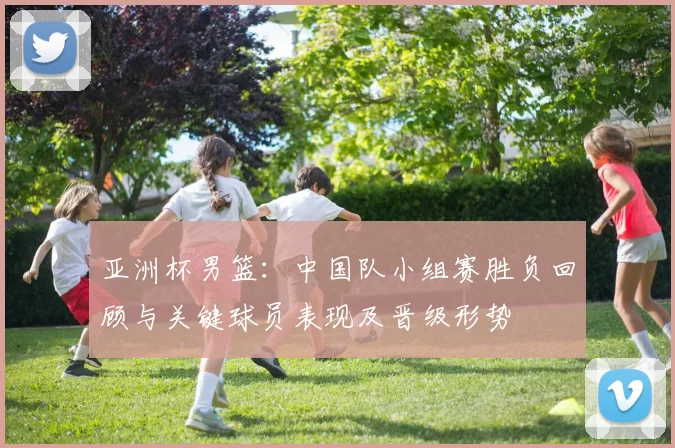 亚洲杯男篮：中国队小组赛胜负回顾与关键球员表现及晋级形势
