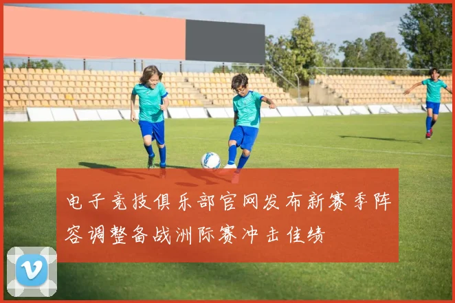 电子竞技俱乐部官网发布新赛季阵容调整备战洲际赛冲击佳绩
