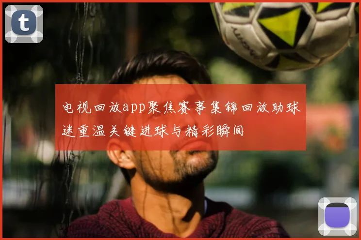 电视回放app聚焦赛事集锦回放助球迷重温关键进球与精彩瞬间
