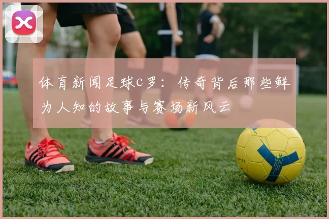 体育新闻足球c罗：传奇背后那些鲜为人知的故事与赛场新风云