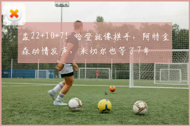 轰22+10+7！哈登就像棋手，阿特金森动情发声，米切尔也等了7年