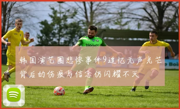 韩国演艺圈悲惨事件9追忆无声光芒背后的伤痕与信念仍闪耀不灭