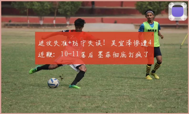 进攻失准+防守失误！吴宜泽惨遭4连鞭：10-11落后 墨菲彻底打疯了