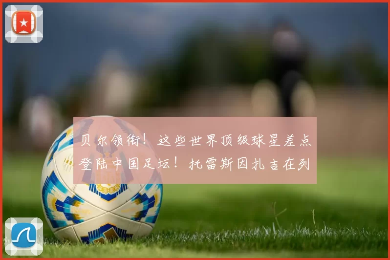 贝尔领衔！这些世界顶级球星差点登陆中国足坛！托雷斯因扎吉在列