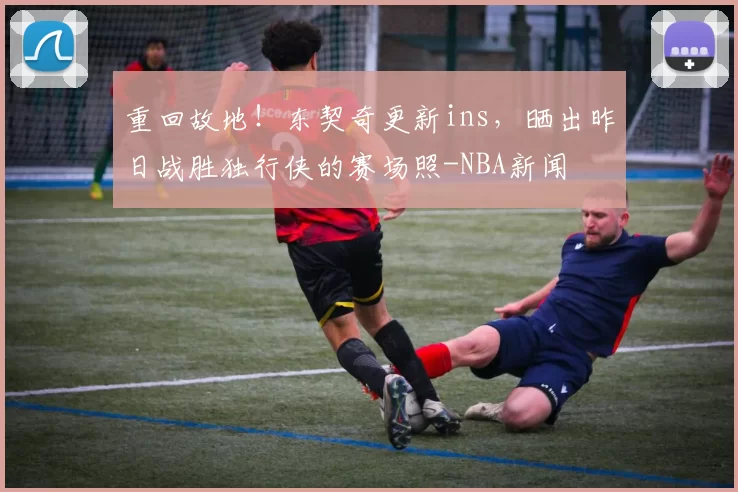 重回故地！东契奇更新ins，晒出昨日战胜独行侠的赛场照-NBA新闻