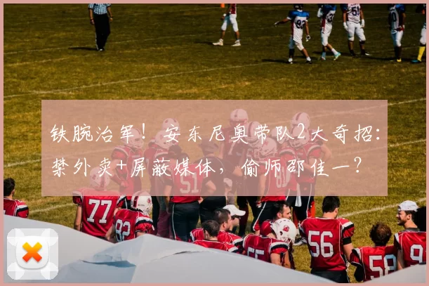 铁腕治军！安东尼奥带队2大奇招：禁外卖+屏蔽媒体，偷师邵佳一？