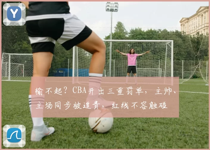 输不起？CBA开出三重罚单，主帅、主场同步被追责，红线不容触碰