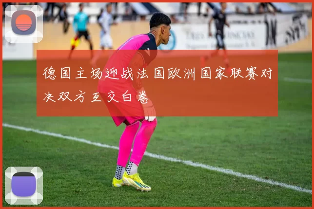 德国主场迎战法国欧洲国家联赛对决双方互交白卷