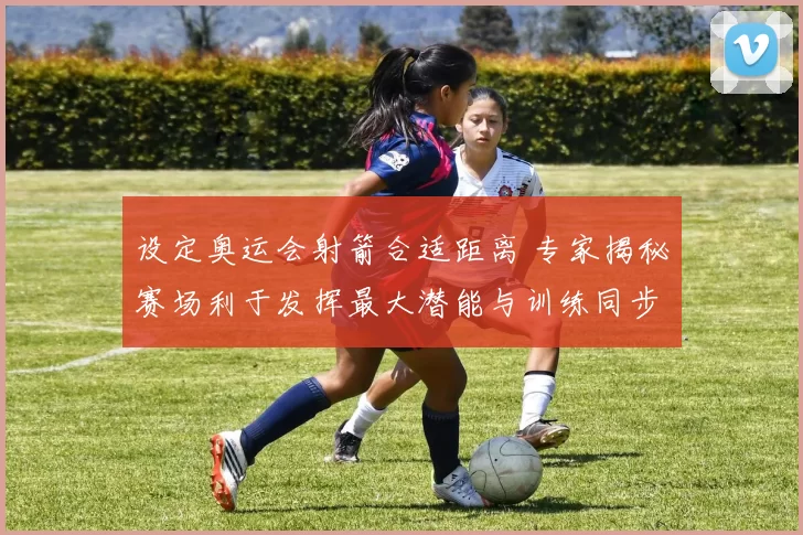 设定奥运会射箭合适距离 专家揭秘赛场利于发挥最大潜能与训练同步