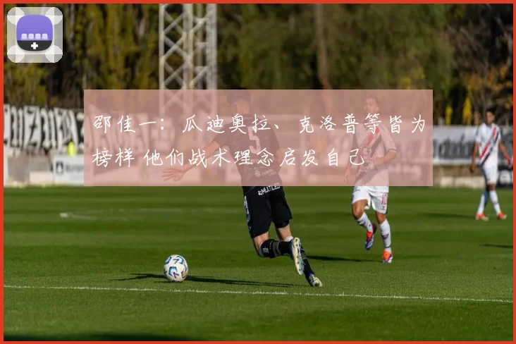 邵佳一:瓜迪奥拉、克洛普等皆为榜样 他们战术理念启发自己