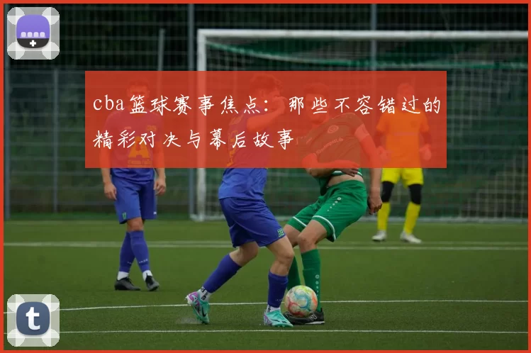 cba篮球赛事焦点：那些不容错过的精彩对决与幕后故事