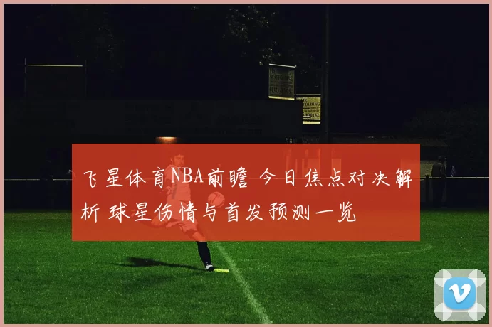 飞星体育NBA前瞻 今日焦点对决解析 球星伤情与首发预测一览