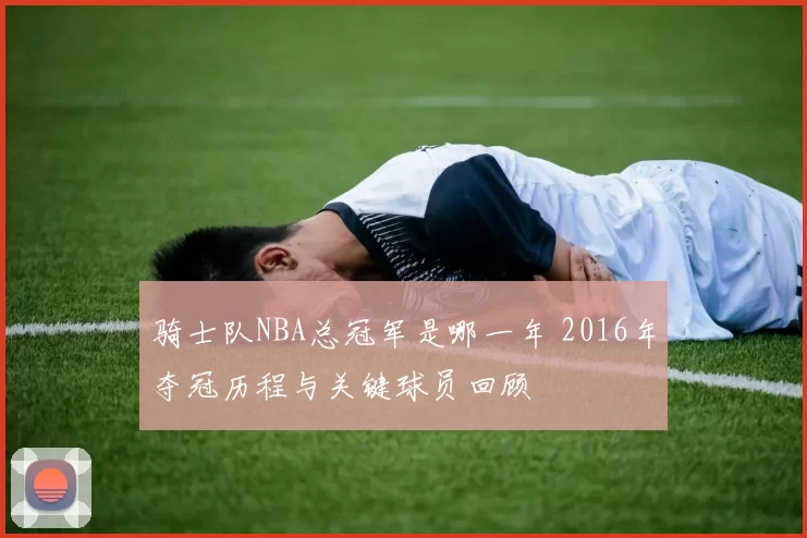 骑士队NBA总冠军是哪一年 2016年夺冠历程与关键球员回顾