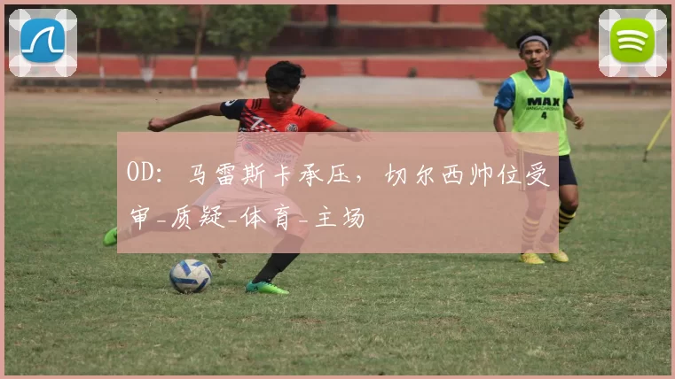OD：马雷斯卡承压，切尔西帅位受审_质疑_体育_主场