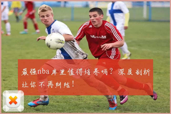 最强nba库里值得培养吗？深度剖析让你不再纠结！