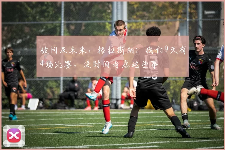 被问及未来，格拉斯纳：我们9天有4场比赛，没时间考虑这些事