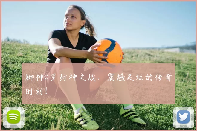 脚神c罗封神之战，震撼足坛的传奇时刻！