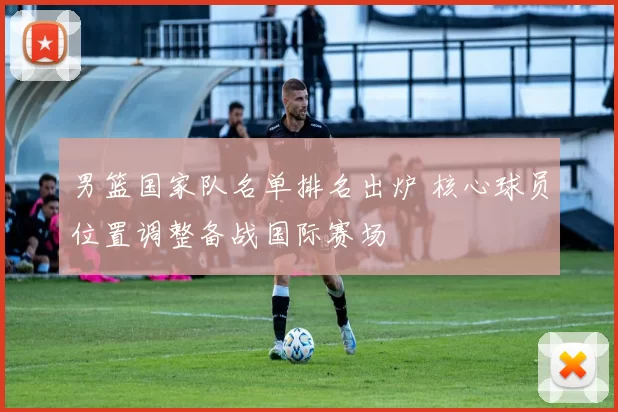 男篮国家队名单排名出炉 核心球员位置调整备战国际赛场