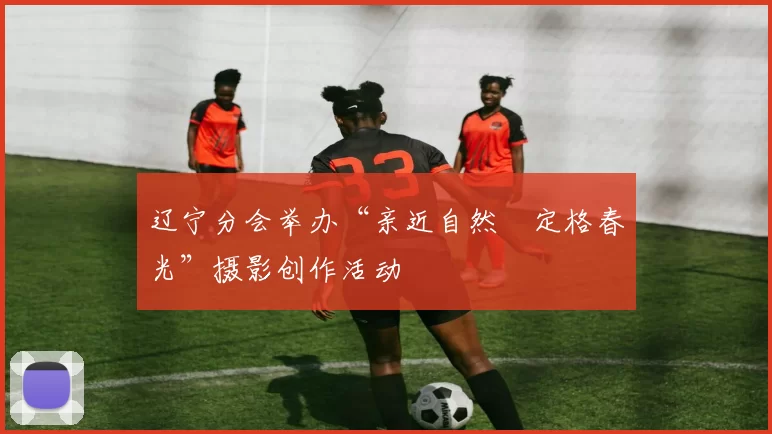 辽宁分会举办“亲近自然•定格春光”摄影创作活动