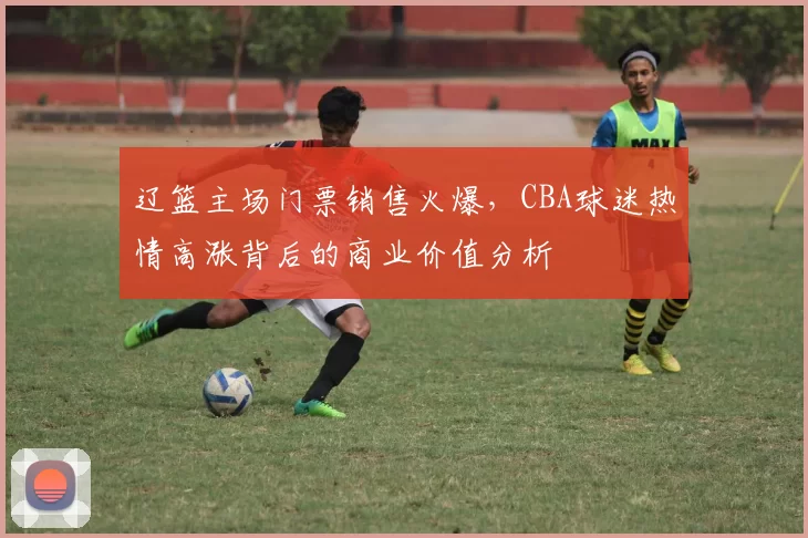 辽篮主场门票销售火爆，CBA球迷热情高涨背后的商业价值分析