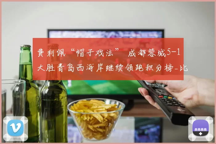 费利佩“帽子戏法” 成都蓉城5-1大胜青岛西海岸继续领跑积分榜_比赛日_中超_韦林顿·席尔瓦