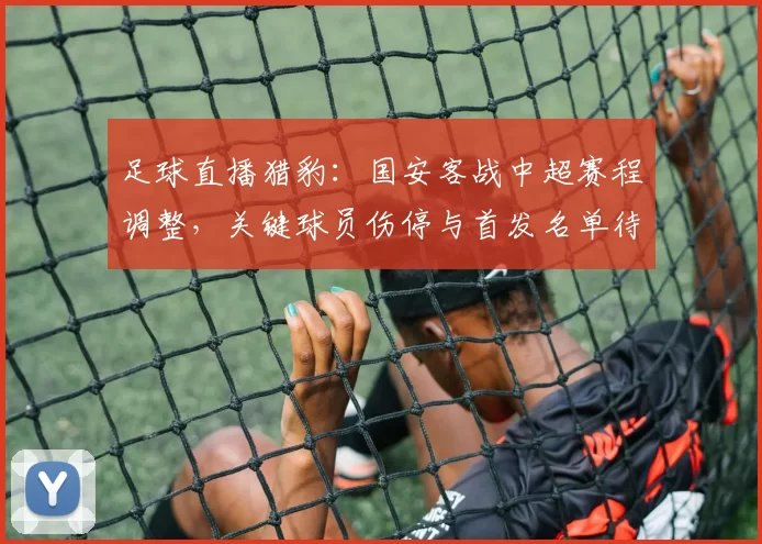 足球直播猎豹：国安客战中超赛程调整，关键球员伤停与首发名单待核