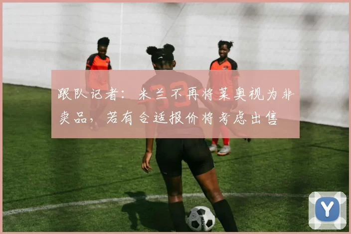 跟队记者：米兰不再将莱奥视为非卖品，若有合适报价将考虑出售