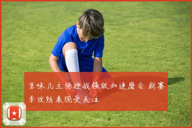 京味儿主场迎战强敌加速磨合 新赛季攻防表现受关注