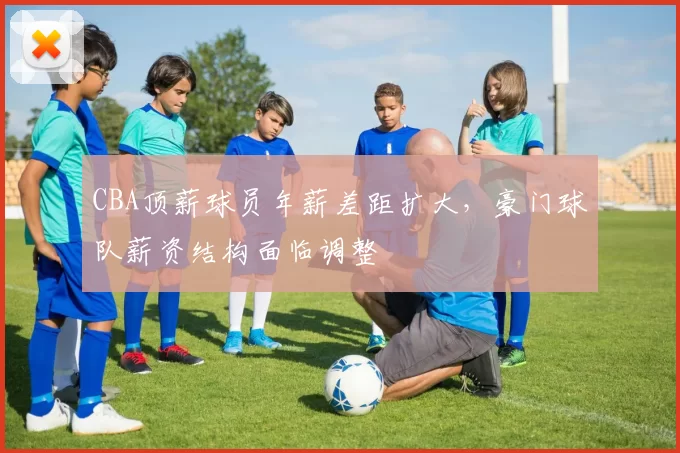 CBA顶薪球员年薪差距扩大,豪门球队薪资结构面临调整