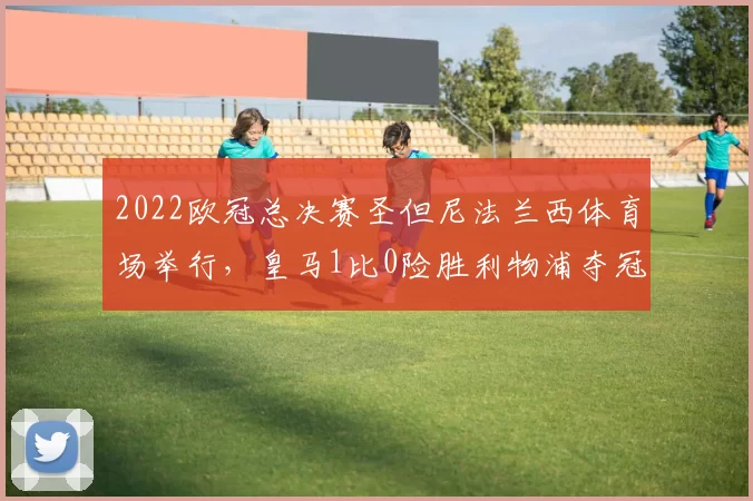 2022欧冠总决赛圣但尼法兰西体育场举行,皇马1比0险胜利物浦夺冠