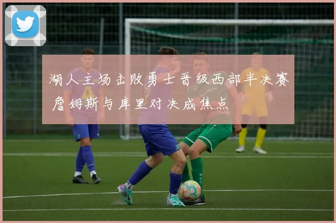 湖人主场击败勇士晋级西部半决赛 詹姆斯与库里对决成焦点