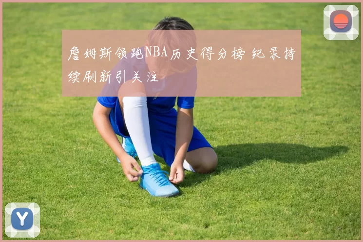 詹姆斯领跑NBA历史得分榜 纪录持续刷新引关注