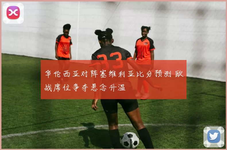 华伦西亚对阵塞维利亚比分预测 欧战席位争夺悬念升温