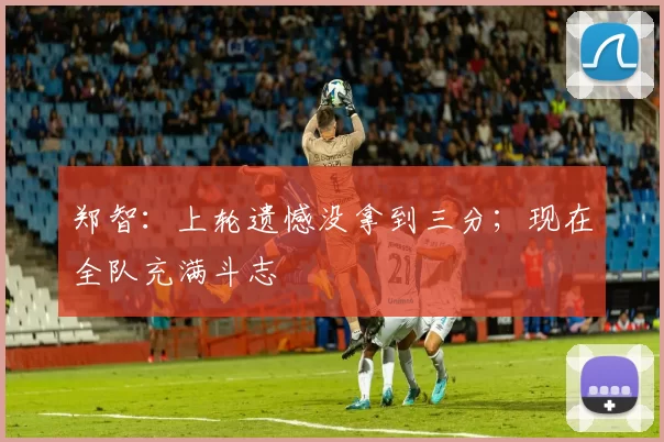 郑智：上轮遗憾没拿到三分；现在全队充满斗志