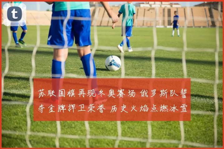 苏联国旗再现冬奥赛场 俄罗斯队誓夺金牌捍卫荣誉 历史火焰点燃冰雪