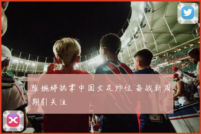 陈婉婷执掌中国女足帅位 备战新周期引关注
