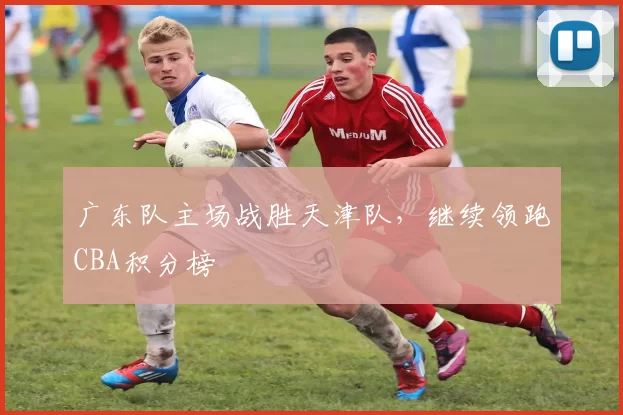 广东队主场战胜天津队，继续领跑CBA积分榜