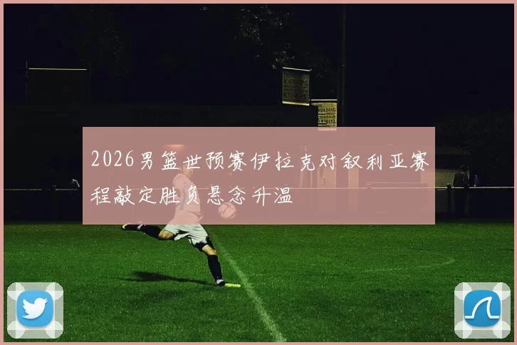 2026男篮世预赛伊拉克对叙利亚赛程敲定胜负悬念升温