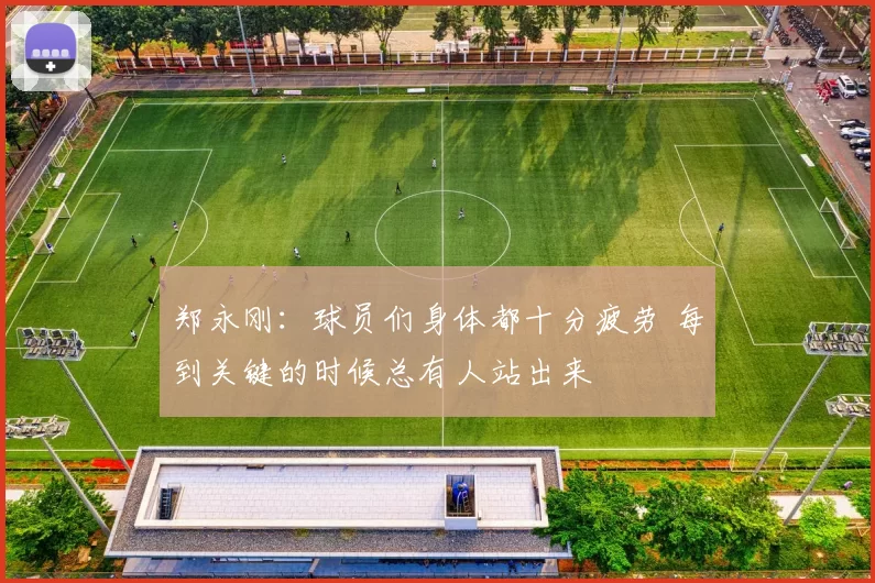 郑永刚：球员们身体都十分疲劳 每到关键的时候总有人站出来