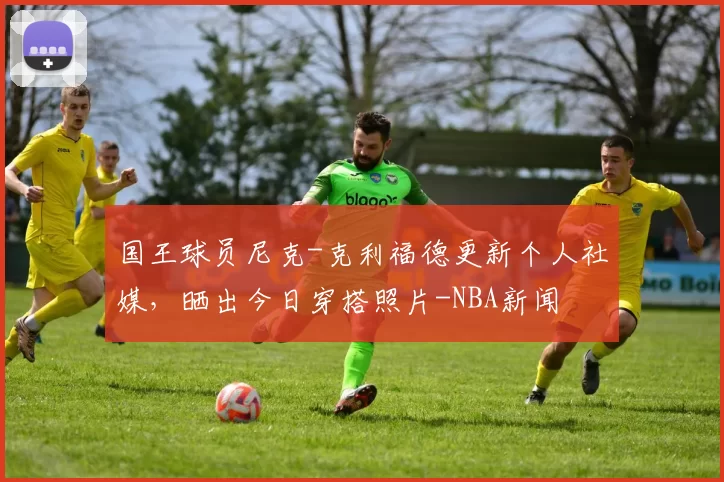 国王球员尼克-克利福德更新个人社媒,晒出今日穿搭照片-NBA新闻