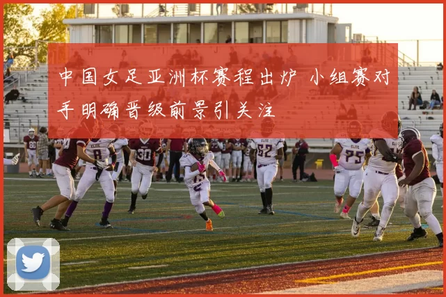 中国女足亚洲杯赛程出炉 小组赛对手明确晋级前景引关注