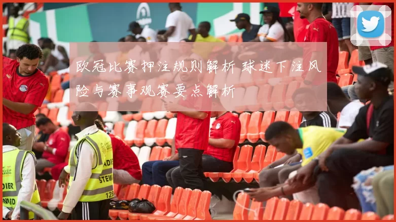 欧冠比赛押注规则解析 球迷下注风险与赛事观赛要点解析