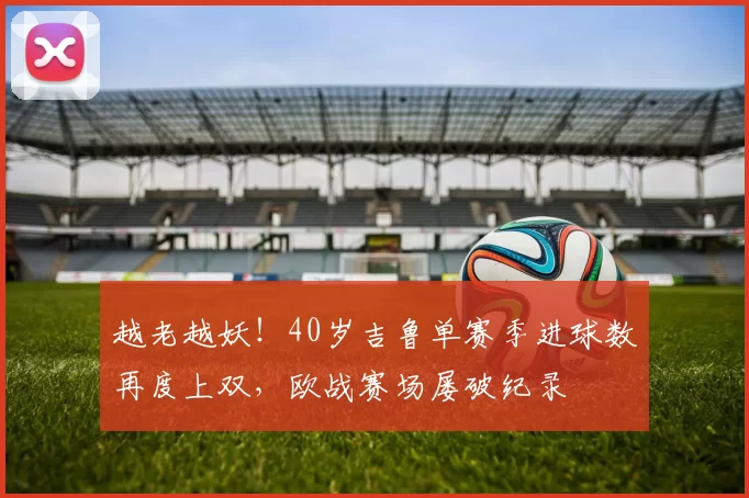 越老越妖！40岁吉鲁单赛季进球数再度上双，欧战赛场屡破纪录