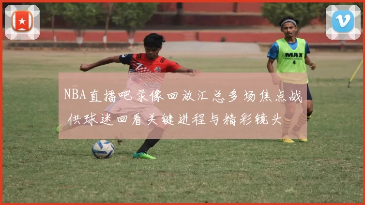 NBA直播吧录像回放汇总多场焦点战 供球迷回看关键进程与精彩镜头