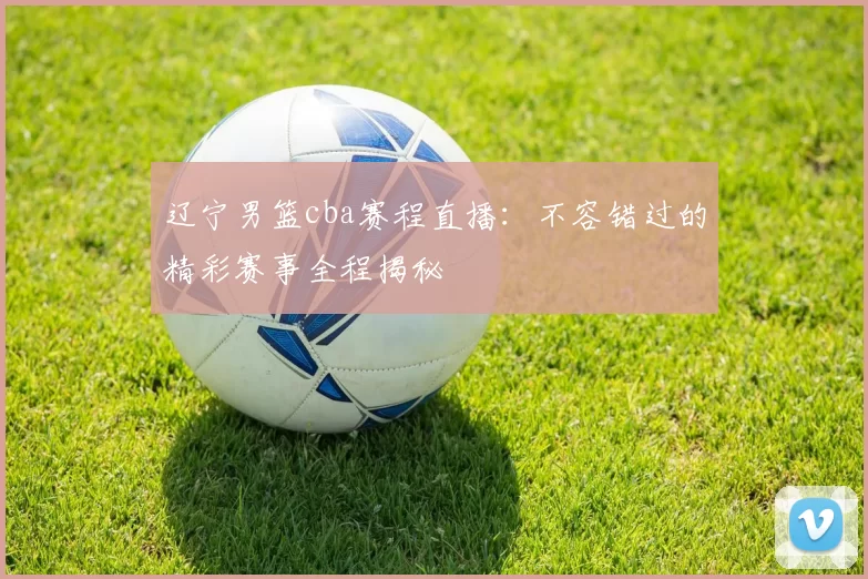 辽宁男篮cba赛程直播：不容错过的精彩赛事全程揭秘