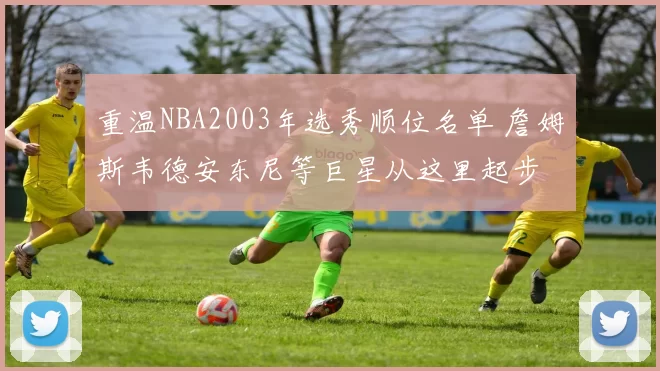 重温NBA2003年选秀顺位名单 詹姆斯韦德安东尼等巨星从这里起步