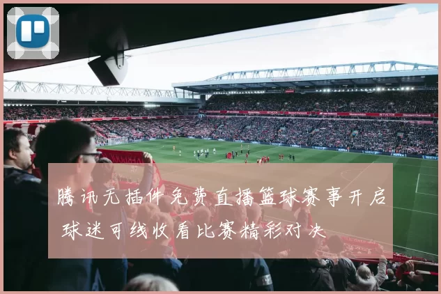 腾讯无插件免费直播篮球赛事开启 球迷可线收看比赛精彩对决