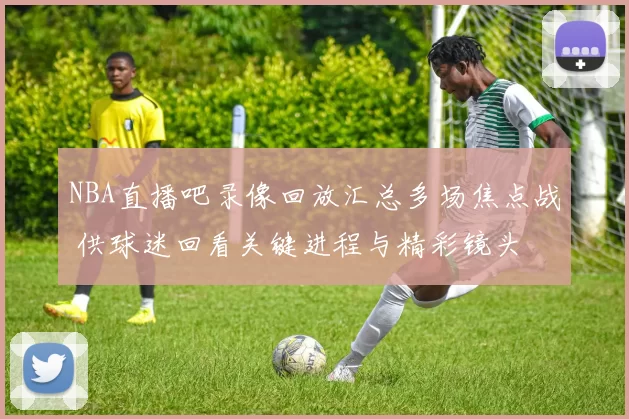 NBA直播吧录像回放汇总多场焦点战 供球迷回看关键进程与精彩镜头
