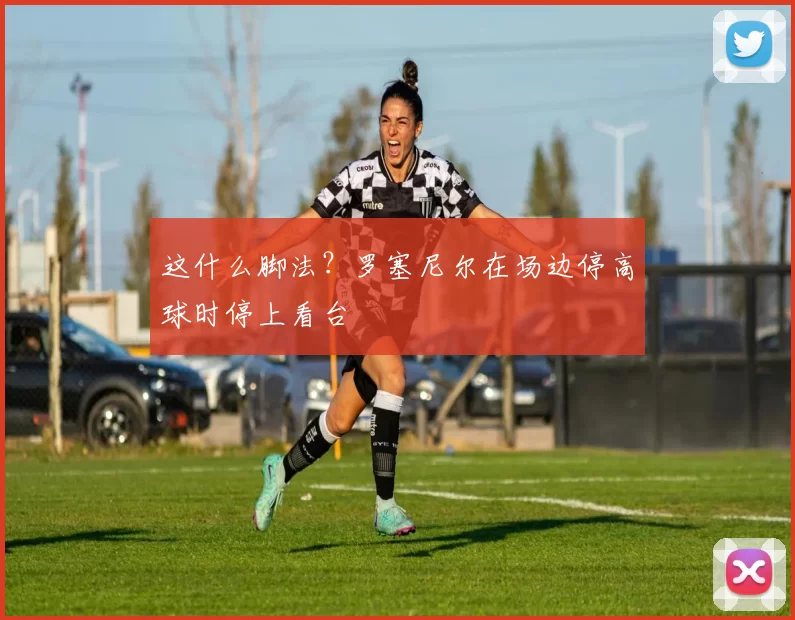 这什么脚法?罗塞尼尔在场边停高球时停上看台