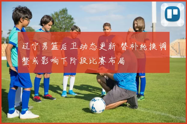 辽宁男篮后卫动态更新 替补轮换调整或影响下阶段比赛布局